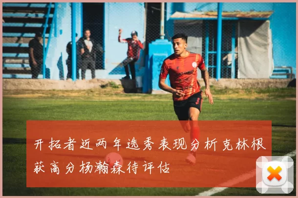 开拓者近两年选秀表现分析克林根获高分杨瀚森待评估
