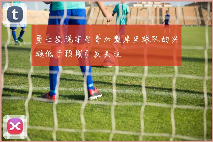 勇士发现字母哥加盟库里球队的兴趣低于预期引发关注