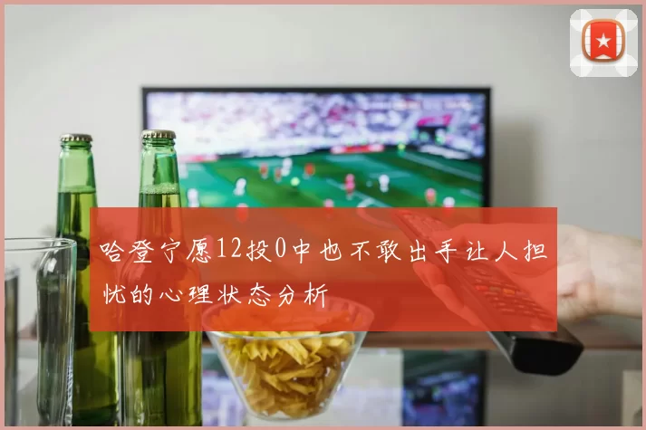 哈登宁愿12投0中也不敢出手让人担忧的心理状态分析