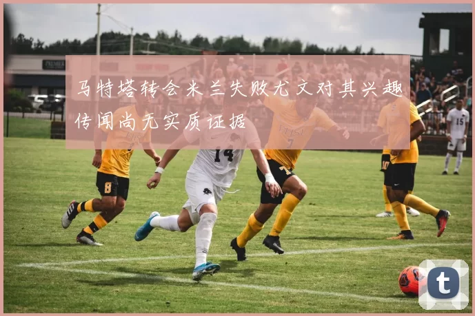 马特塔转会米兰失败尤文对其兴趣传闻尚无实质证据
